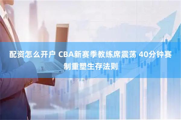 配资怎么开户 CBA新赛季教练席震荡 40分钟赛制重塑生存法则
