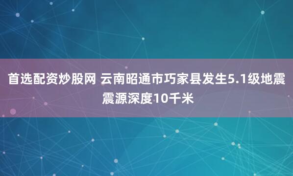 首选配资炒股网 云南昭通市巧家县发生5.1级地震 震源深度10千米