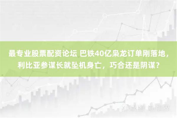 最专业股票配资论坛 巴铁40亿枭龙订单刚落地,利比亚参谋长就坠机身亡,巧合还是阴谋?