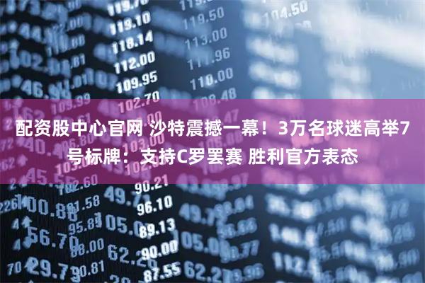 配资股中心官网 沙特震撼一幕！3万名球迷高举7号标牌：支持C罗罢赛 胜利官方表态