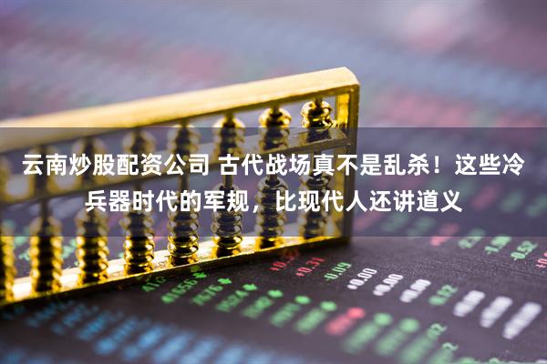 云南炒股配资公司 古代战场真不是乱杀!这些冷兵器时代的军规,比现代人还讲道义