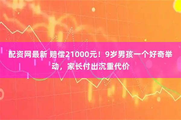 配资网最新 赔偿21000元!9岁男孩一个好奇举动,家长付出沉重代价