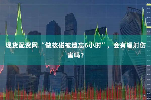 现货配资网 “做核磁被遗忘6小时”,会有辐射伤害吗?