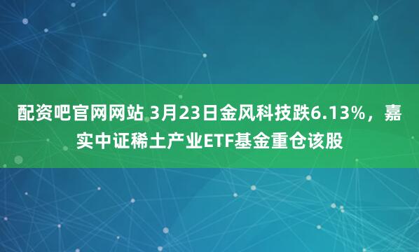 配资吧官网网站 3月23日金风科技跌6.13%,嘉实中证稀土产业ETF基金重仓该股
