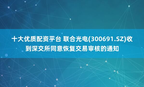 十大优质配资平台 联合光电(300691.SZ)收到深交所同意恢复交易审核的通知