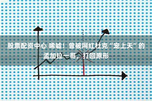 股票配资中心 唏嘘！曾被网红杜克“宠上天”的孟加拉一哥，打回原形