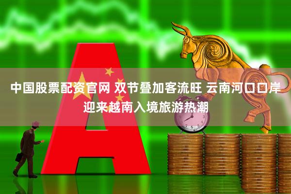中国股票配资官网 双节叠加客流旺 云南河口口岸迎来越南入境旅游热潮