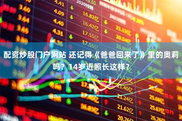 配资炒股门户网站 还记得《爸爸回来了》里的奥莉吗？14岁近照长这样？