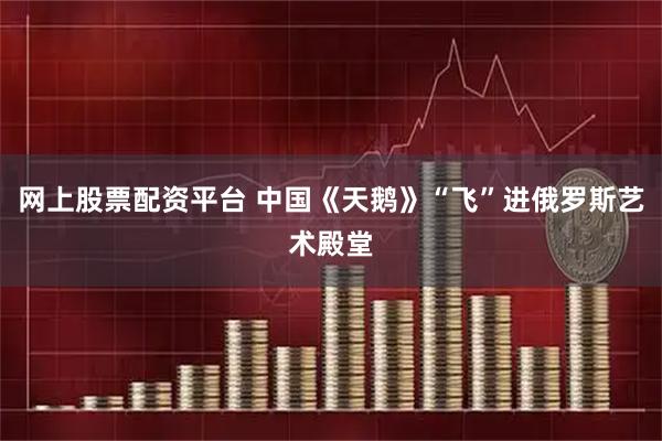 网上股票配资平台 中国《天鹅》“飞”进俄罗斯艺术殿堂