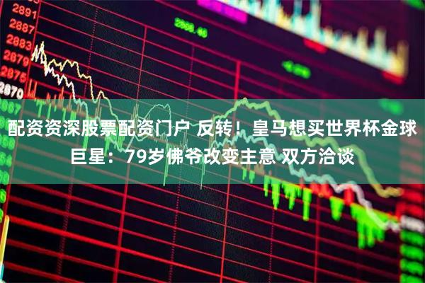 配资资深股票配资门户 反转！皇马想买世界杯金球巨星：79岁佛爷改变主意 双方洽谈