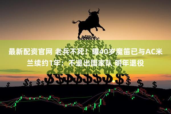 最新配资官网 老兵不死！曝40岁魔笛已与AC米兰续约1年：不退出国家队 明年退役