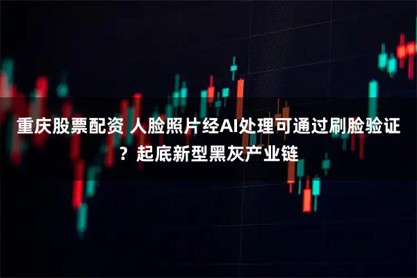 重庆股票配资 人脸照片经AI处理可通过刷脸验证？起底新型黑灰产业链