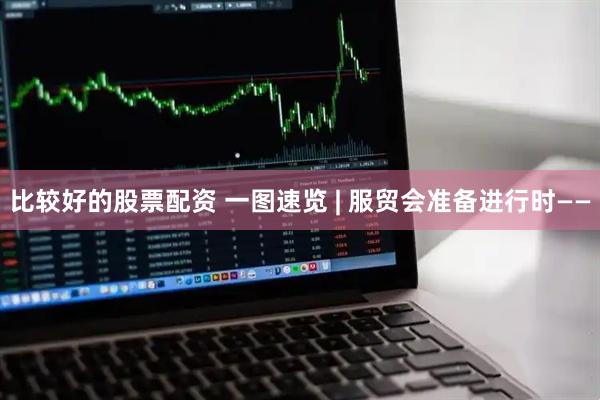 比较好的股票配资 一图速览 | 服贸会准备进行时——